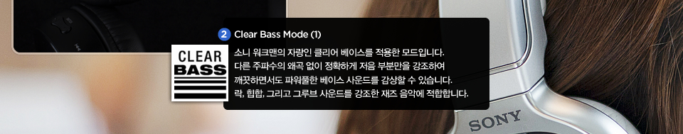 Clear Bass Mode (1) : 소니 워크맨의 자랑인 클리어 베이스를 적용한 모드입니다. 다른 주파수의 왜곡 없이 정확하게 저음 부분만을 강조하여 깨끗하면서도 파워풀한 베이스 사운드를 감상할 수 있습니다. 락, 힙합, 그리고 그루브 사운드를 강조한 재즈 음악에 적합합니다.  
