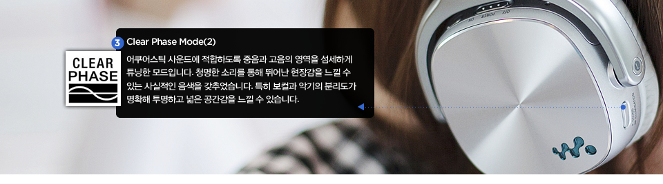 Clear Phase Mode(2) : 어쿠어스틱 사운드에 적합하도록 중음과 고음의 영역을 섬세하게 튜닝한 모드입니다. 청명한 소리를 통해 뛰어난 현장감을 느낄 수 있는 사실적인 음색을 갖추었습니다. 특히 보컬과 악기의 분리도가 명확해 투명하고 넓은 공간감을 느낄 수 있습니다. 
