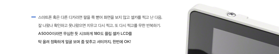 스마트폰 혹은 다른 디카라면 팔을 쭉 뻗어 화면을 보지 않고 셀카를 찍고 난 다음, 잘 나왔나 확인하고 못나왔으면 지우고 다시 찍고, 또 다시 찍고를 무한 반복하기. A5000이라면 무심한 듯 시크하게 180도 플립 셀카 LCD를 탁 올려 정확하게 얼굴 보며 줌 맞추고 셔터까지, 한번에 OK!