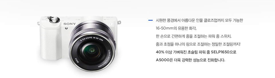 시원한 풍경에서 아름다운 인물 클로즈업까지 모두 가능한 16-50mm의 유용한 화각, 한 손으로 간편하게 줌을 조절하는 파워 줌 스위치, 줌과 초점을 하나의 링으로 조절하는 정밀한 조절링까지! 40% 이상 가벼워진 초슬림 파워 줌 SELP1650으로 A5000은 더욱 강력한 성능으로 진화합니다.