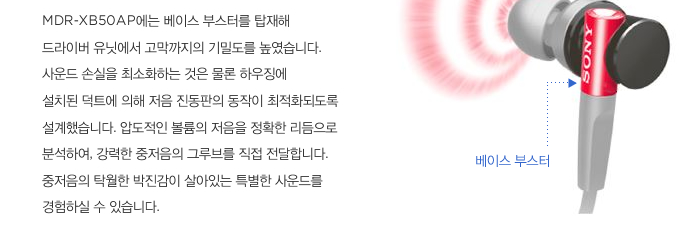 MDR-XB50AP에는 베이스 부스터를 탑재해 드라이버 유닛에서 고막까지의 기밀도를 높였습니다. 사운드 손실을 최소화하는 것은 물론 하우징에 설치된 덕트에 의해 저음 진동판의 동작이 최적화되도록 설계했습니다. 압도적인 볼륨의 저음을 정확한 리듬으로 분석하여, 강력한 중저음의 그루브를 직접 전달합니다. 중저음의 탁월한 박진감이 살아있는 특별한 사운드를 경험하실 수 있습니다. 