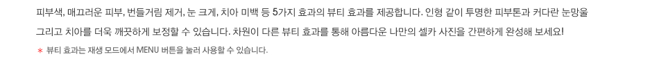 피부색, 매끄러운 피부, 번들거림 제거, 눈 크게, 치아 미백 등 5가지 효과의 뷰티 효과를 제공합니다. 인형 같이 투명한 피부톤과 커다란 눈망울 그리고 치아를 더욱 깨끗하게 보정할 수 있습니다. 차원이 다른 뷰티 효과를 통해 아름다운 나만의 셀카 사진을 간편하게 완성해 보세요! *뷰티 효과는 재생 모드에서 MENU 버튼을 눌러 사용할 수 있습니다.