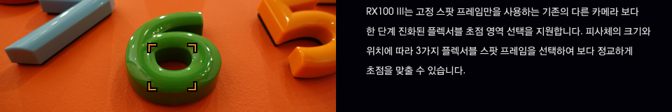 RX100 III는 고정 스팟 프레임만을 사용하는 기존의 다른 카메라 보다 한 단계 진화된 플렉서블 초점 영역 선택을 지원합니다. 피사체의 크기와 위치에 따라 3가지 플렉서블 스팟 프레임을 선택하여 보다 정교하게 초점을 맞출 수 있습니다.