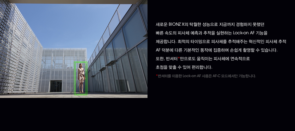 새로운 BIONZ X의 탁월한 성능으로 지금까지 경험하지 못했던 빠른 속도의 피사체 예측과 추적을 실현하는 Lock-on AF 기능을 제공합니다. 최적의 타이밍으로 피사체를 추적해주는 혁신적인 피사체 추적 AF 덕분에 다른 기본적인 동작에 집중하며 손쉽게 촬영할 수 있습니다. 또한, 반셔터*만으로도 움직이는 피사체에 연속적으로 초점을 맞출 수 있어 편리합니다. *반셔터를 이용한 Lock-on AF 사용은 AF-C 모드에서만 가능합니다.
