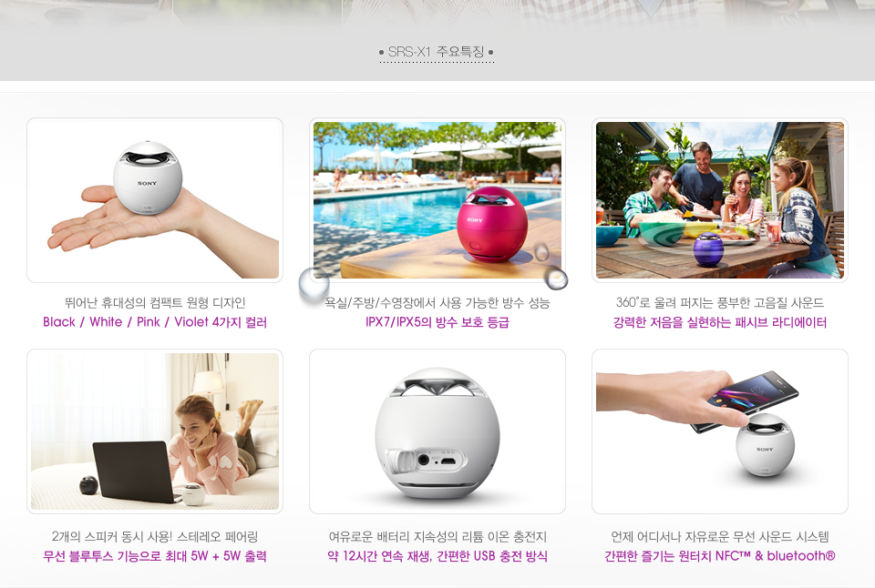 SRS-X1 주요특징 : 뛰어난 휴대성의 컴팩트 원형 디자인 Black / White / Pink / Violet 4가지 컬러, 욕실/주방/수영장에서 사용 가능한 방수 성능 IPX7/IPX5의 방수 보호 등급, 360˚로 울려 퍼지는 풍부한 고음질 사운드 강력한 저음을 실현하는 패시브 라디에이터, 2개의 스피커 동시 사용! 스테레오 페어링 무선 블루투스 기능으로 최대 5W + 5W 출력, 여유로운 배터리 지속성의 리튬 이온 충전지 약 12시간 연속 재생, 간편한 USB 충전 방식, 언제 어디서나 자유로운 무선 사운드 시스템 간편한 즐기는 원터치 NFC™ & bluetooth®