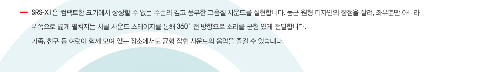 SRS-X1은 컴팩트한 크기에서 상상할 수 없는 수준의 깊고 풍부한 고음질 사운드를 실현합니다. 둥근 원형 디자인의 장점을 살려, 좌우뿐만 아니라 위쪽으로 넓게 펼쳐지는 서클 사운드 스테이지를 통해 360˚ 전 방향으로 소리를 균형 있게 전달합니다. 가족, 친구 등 여럿이 함께 모여 있는 장소에서도 균형 잡힌 사운드의 음악을 즐길 수 있습니다.