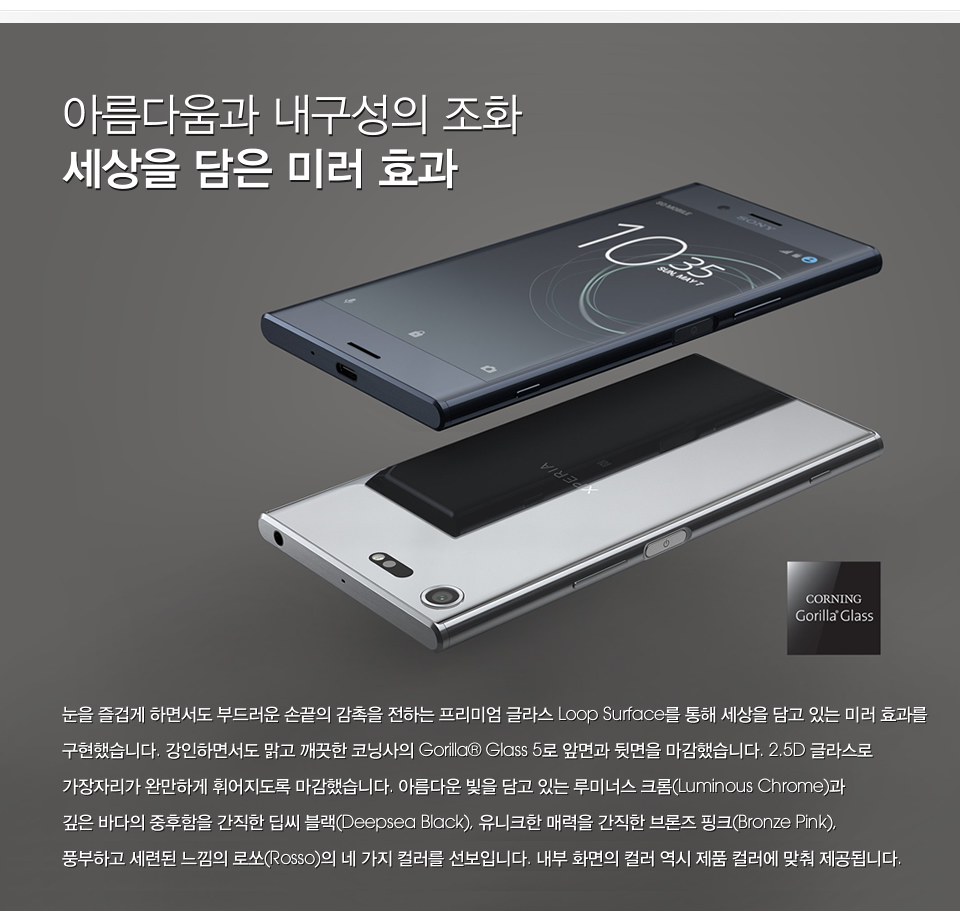 아름다움과 내구성의 조화 세상을 담은 미러 효과 눈을 즐겁게 하면서도 부드러운 손끝의 감촉을 전하는 프리미엄 글라스 Loop Surface를 통해 세상을 담고 있는 미러 효과를 구현했습니다. 강인하면서도 맑고 깨끗한 코닝사의 Gorilla® Glass 5로 앞면과 뒷면을 마감했습니다. 2.5D 글라스로 가장자리가 완만하게 휘어지도록 마감했습니다. 아름다운 빛을 담고 있는 루미너스 크롬(Luminous Chrome)과 깊은 바다의 중후함을 간직한 딥씨 블랙(Deepsea Black)의 두 가지 컬러를 선보입니다. 내부 화면의 컬러 역시 제품 컬러에 맞춰 제공됩니다. 