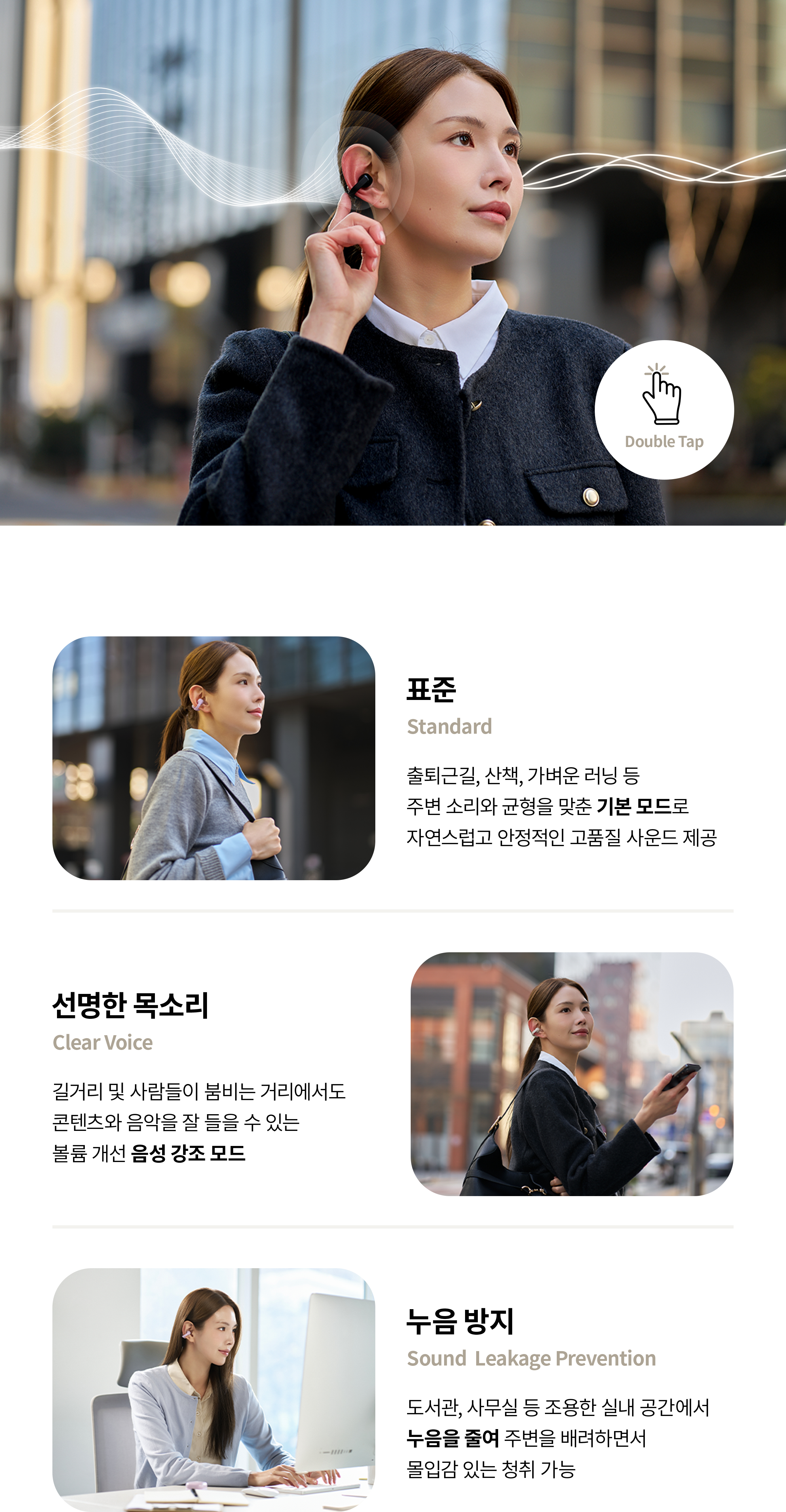표준 Standard 출퇴근길, 산책, 가벼운 러닝 등 주변 소리와 균형을 맞춘 기본 모드로 자연스럽고 안정적인 고품질 사운드 제공, 선명한 목소리 Clear Voice 길거리 및 사람들이 붐비는 거리에서도 콘텐츠와 음악을 잘 들을 수 있는 볼륨 개선 음성 강조 모드, 누음 방지 Sound Leakage Prevention 도서관, 사무실 등 조용한 실내 공간에서 누음을 줄여 주변을 배려하면서 몰입감 있는 청취 가능