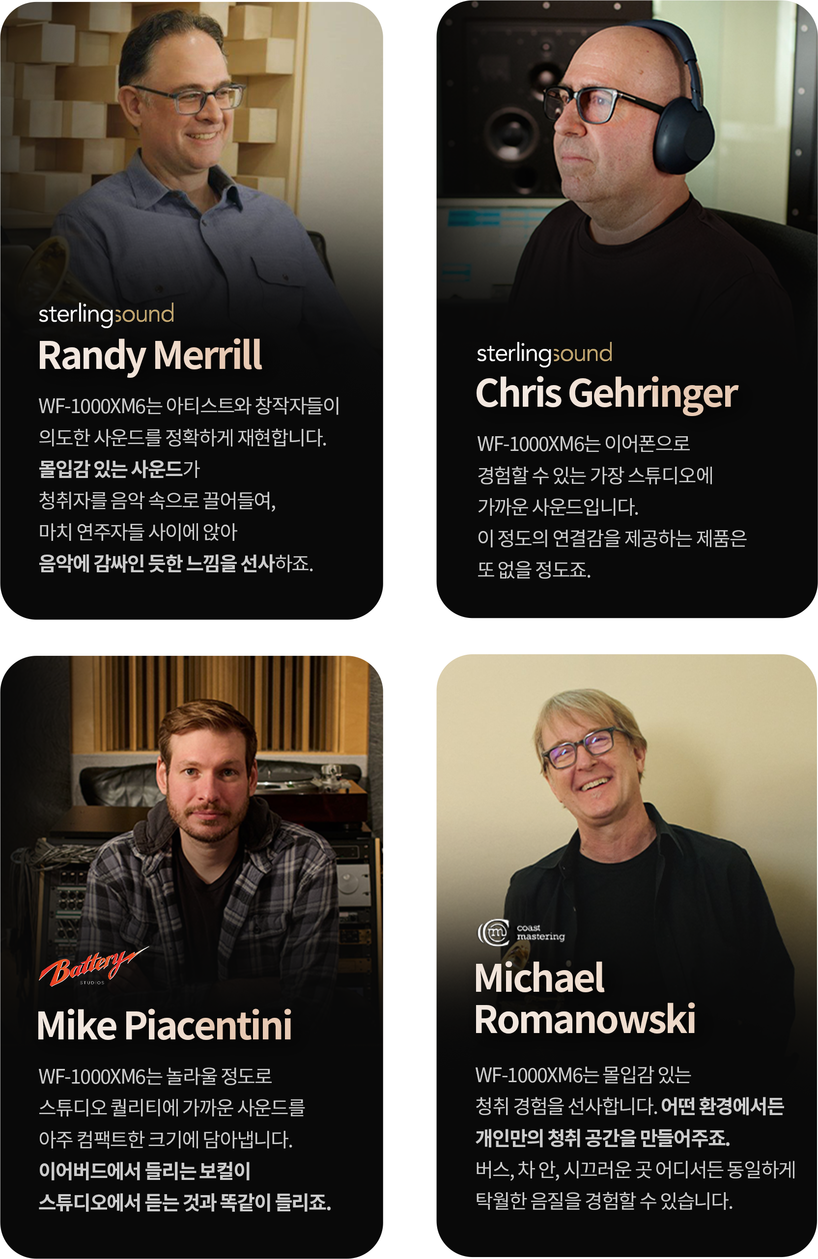 1.Randy Merrill:WF-1000XM6는 아티스트와 창작자들이 의도한 사운드를 정확하게 재현합니다. 몰입감 있는 사운드가 청취자를 음악 속으로 끌어들여, 마치 연주자들 사이에 앉아 음악에 감싸인 듯한 느낌을 선사하죠. 2.Chris Gehringer : WF-1000XM6는 이어폰으로 경험할 수 있는 가장 스튜디오에 가까운 사운드입니다. 이 정도의 연결감을 제공하는 제품은 또 없을 정도죠. 3.Mike Piacentini : WF-1000XM6는 놀라울 정도로 스튜디오 퀄리티에 가까운 사운드를 아주 컴팩트한 크기에 담아냅니다. 이어버드에서 들리는 보컬이 스튜디오에서 듣는 것과 똑같이 들리죠. 4.Michael Romanowski : WF-1000XM6는 몰입감 있는 청취 경험을 선사합니다. 어떤 환경에서든 개인만의 청취 공간을 만들어주죠. 버스, 차 안, 시끄러운 곳 어디서든 동일하게 탁월한 음질을 경험할 수 있습니다.