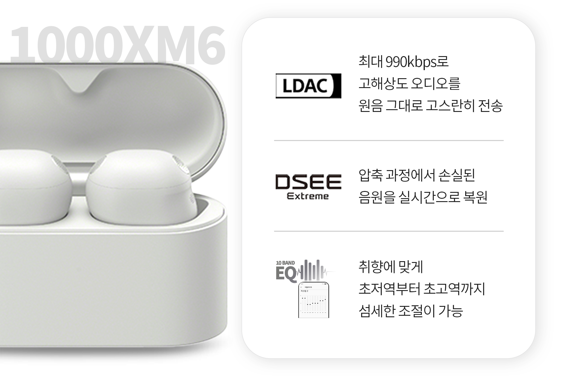 1.LDAC : 최대 990kbps로 고해상도 오디오를 원음 그대로 고스란히 전송 2.DSEE Extreme : 압축 과정에서 손실된 음원을 실시간으로 복원 3.10BAND EQ : 취향에 맞게 초저역부터 초고역까지 섬세한 조절이 가능