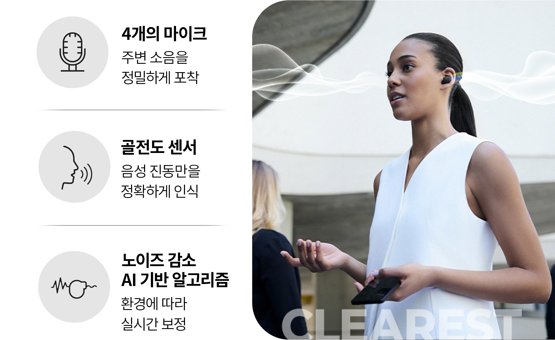 4개의 마이크 주변 소음을 정밀하게 포착, 골전도 센서 음성 진동만을 정확하게 인식, 노이즈 감소 AI 기반 알고리즘 환경에 따라 실시간 보정