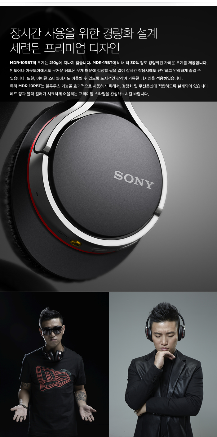 장시간 사용을 위한 경량화 설계 세련된 프리미엄 디자인
MDR-10RBT의 무게는 210g에 지나지 않습니다. MDR-1RBT에 비해 약 30% 정도 경량화된 가벼운 무게를 제공합니다. 인도어나 아웃도어에서도 무거운 헤드폰 무게 때문에 걱정할 필요 없이 장시간 착용시에도 편안하고 안락하게 즐길 수 있습니다. 또한, 어떠한 스타일에서도 어울릴 수 있도록 도시적인 감각이 가득한 디자인을 적용하였습니다. 
특히 MDR-10RBT는 블루투스 기능을 효과적으로 사용하기 위해서, 경량화 및 무선통신에 적합하도록 설계되어 있습니다. 레드 링과 블랙 컬러가 시크하게 어울리는 프리미엄 스타일을 완성해보시길 바랍니다.